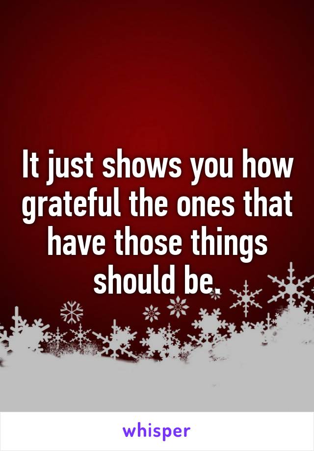 It just shows you how grateful the ones that have those things should be.