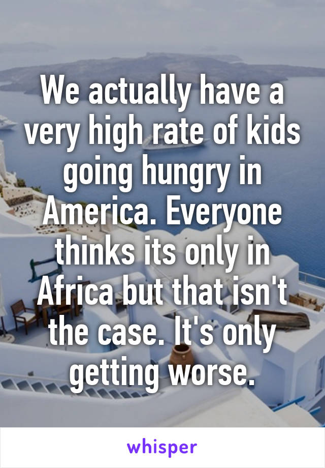 We actually have a very high rate of kids going hungry in America. Everyone thinks its only in Africa but that isn't the case. It's only getting worse.