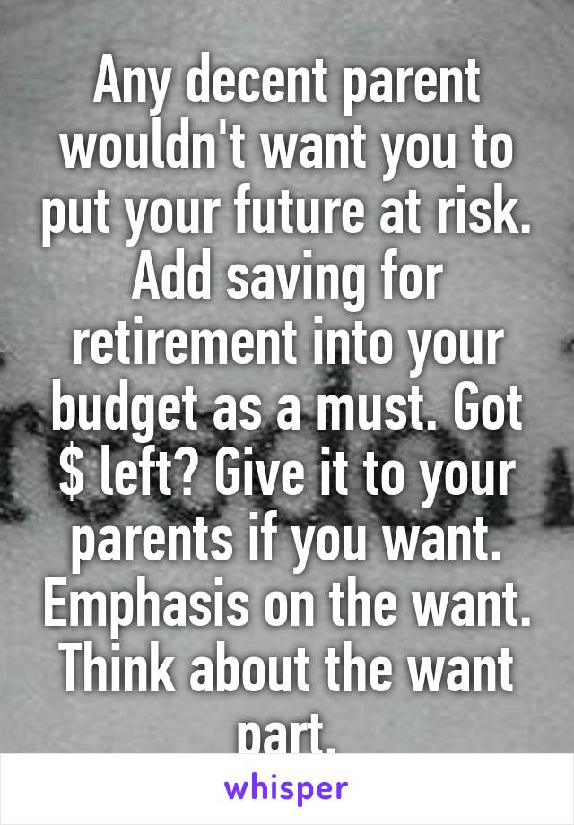Any decent parent wouldn't want you to put your future at risk. Add saving for retirement into your budget as a must. Got $ left? Give it to your parents if you want. Emphasis on the want. Think about the want part.