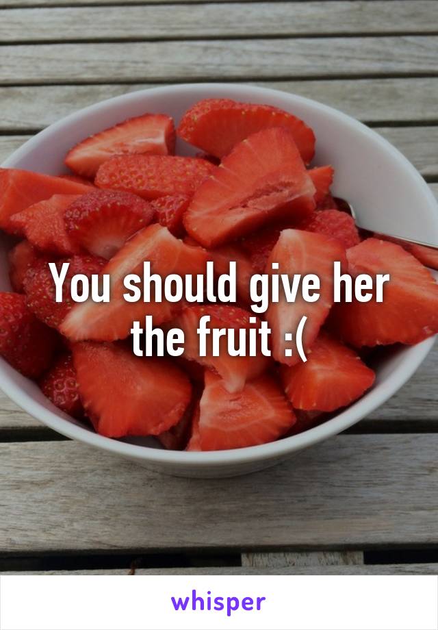 You should give her the fruit :(