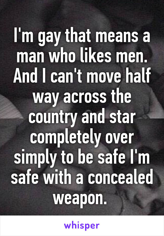 I'm gay that means a man who likes men. And I can't move half way across the country and star completely over simply to be safe I'm safe with a concealed weapon. 