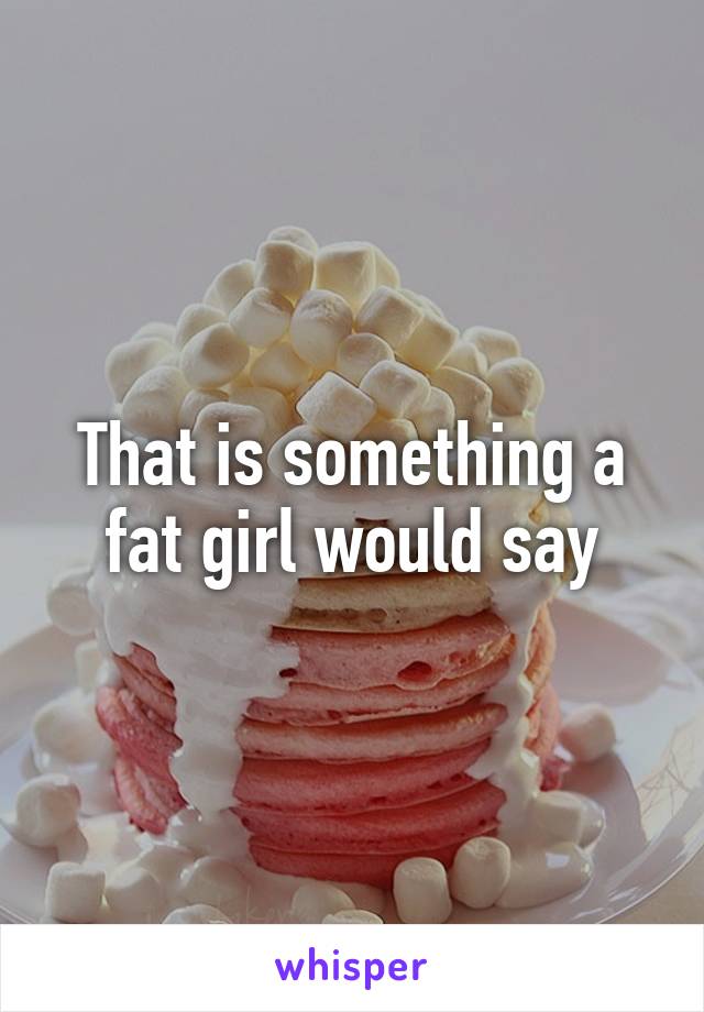 That is something a fat girl would say