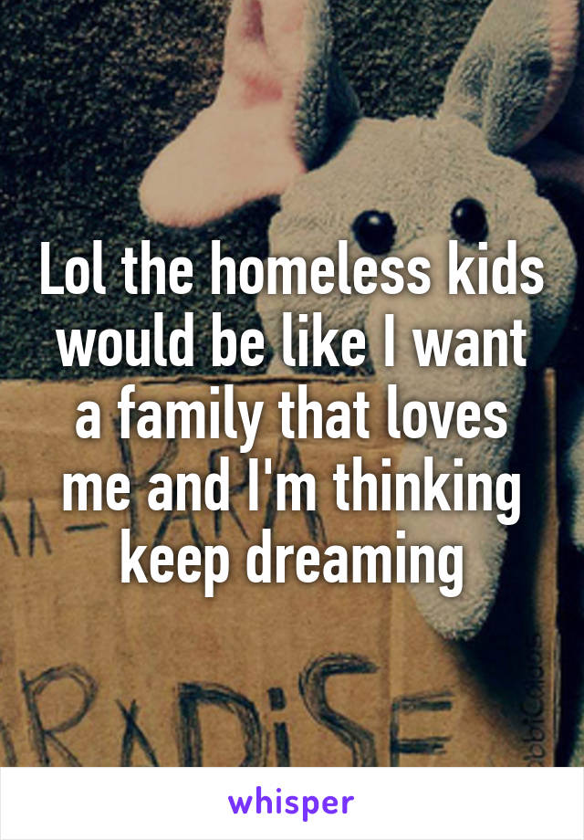 Lol the homeless kids would be like I want a family that loves me and I'm thinking keep dreaming