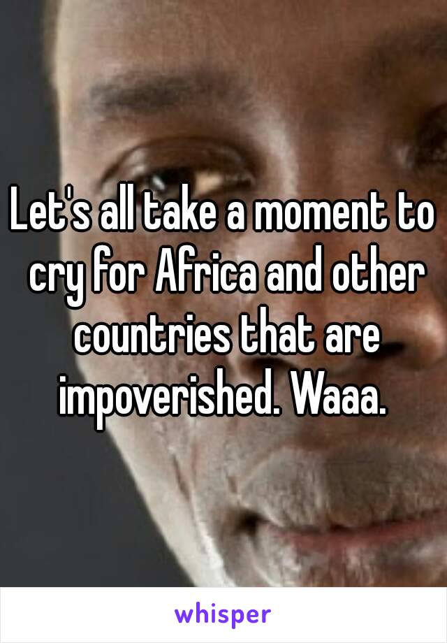 Let's all take a moment to cry for Africa and other countries that are impoverished. Waaa. 