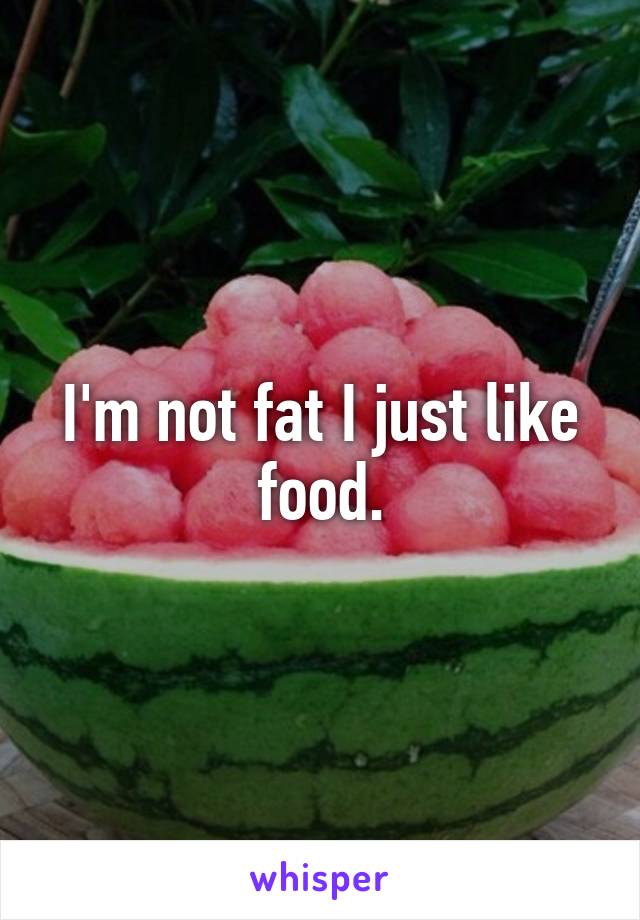 I'm not fat I just like food.