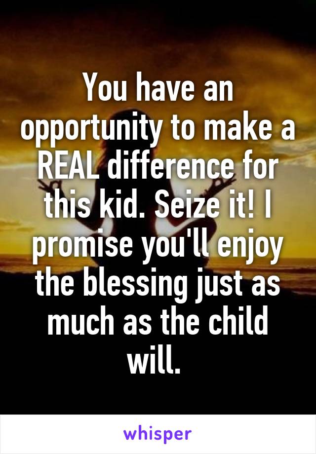 You have an opportunity to make a REAL difference for this kid. Seize it! I promise you'll enjoy the blessing just as much as the child will. 