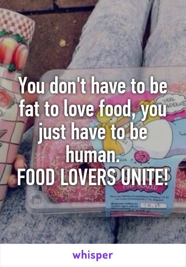 You don't have to be fat to love food, you just have to be human.
FOOD LOVERS UNITE!