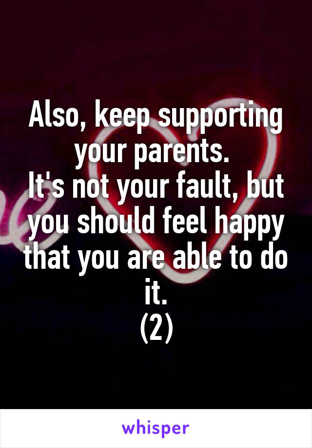 Also, keep supporting your parents. 
It's not your fault, but you should feel happy that you are able to do it.
(2)