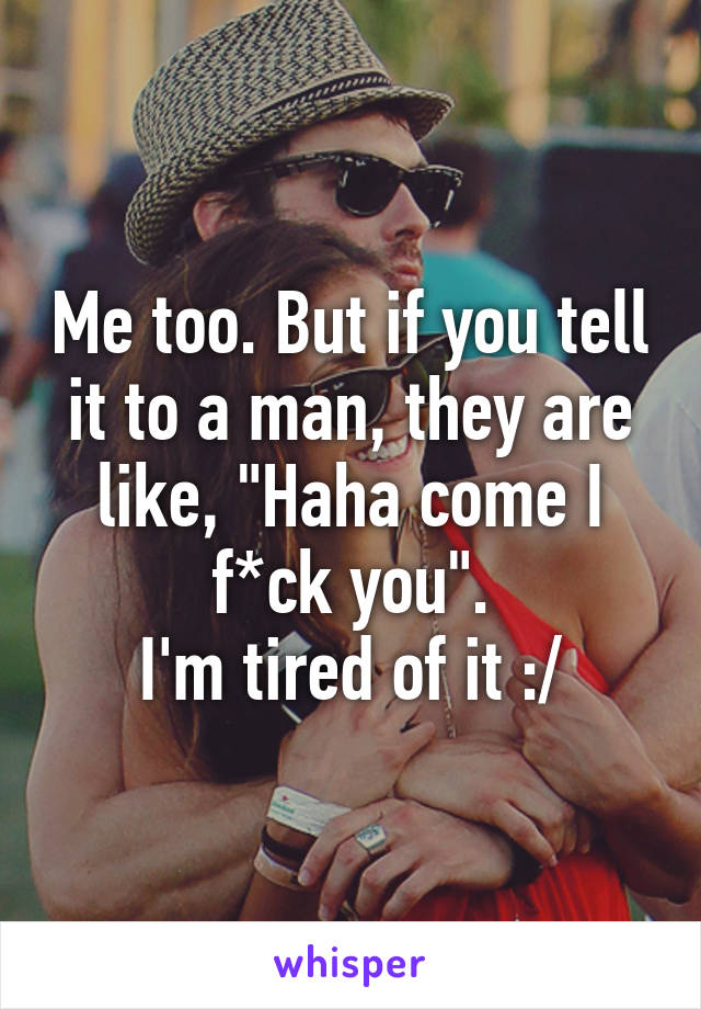 Me too. But if you tell it to a man, they are like, "Haha come I f*ck you".
I'm tired of it :/