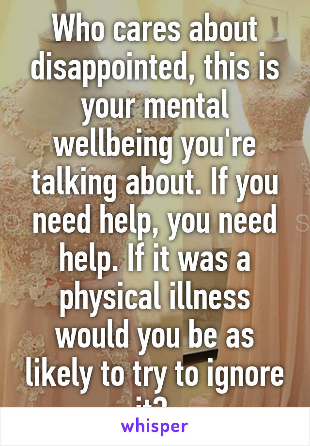 Who cares about disappointed, this is your mental wellbeing you're talking about. If you need help, you need help. If it was a physical illness would you be as likely to try to ignore it? 