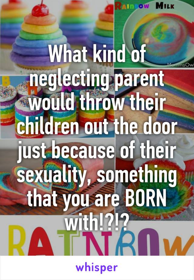 What kind of neglecting parent would throw their children out the door just because of their sexuality, something that you are BORN with!?!?