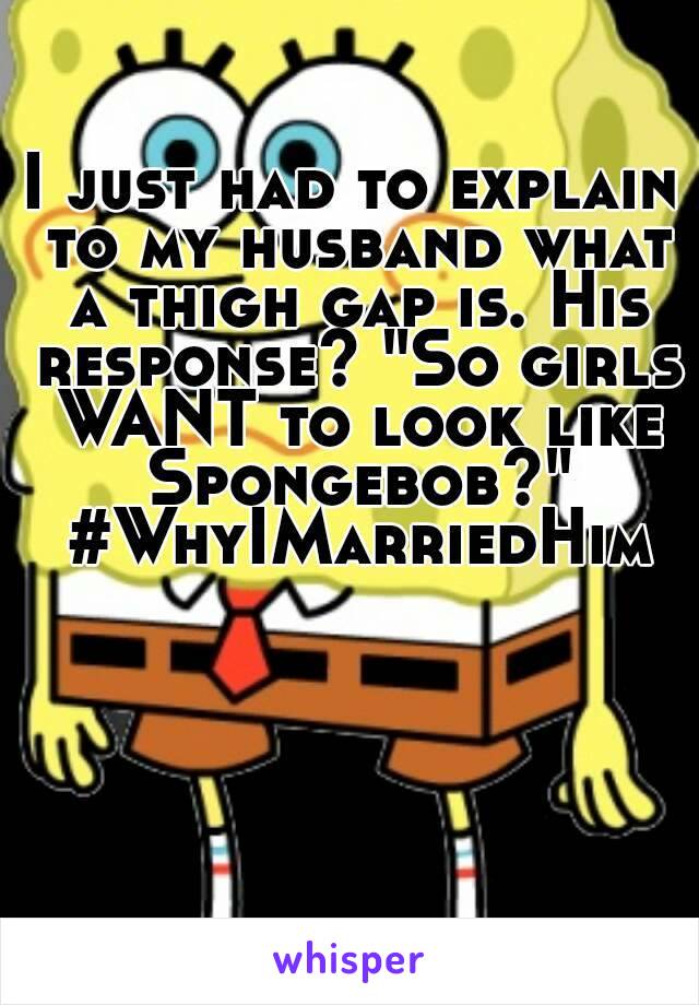 I just had to explain to my husband what a thigh gap is. His response? "So girls WANT to look like Spongebob?" #WhyIMarriedHim