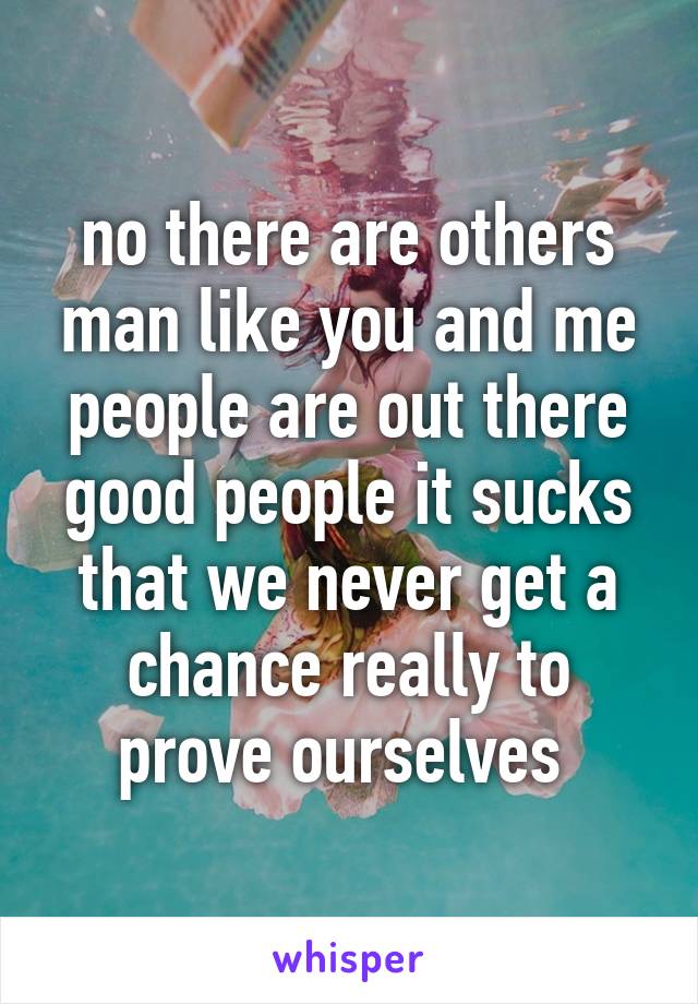 no there are others man like you and me people are out there good people it sucks that we never get a chance really to prove ourselves 