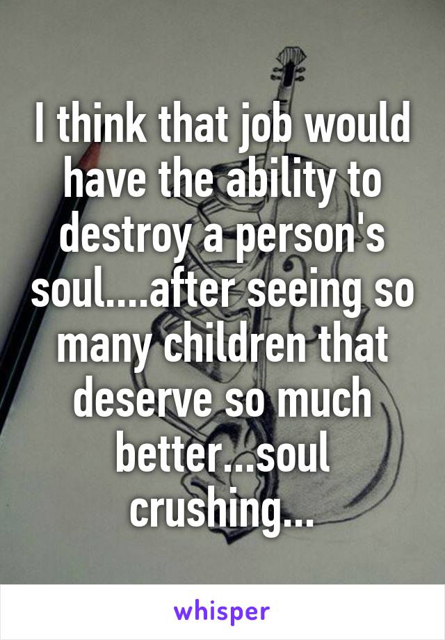 I think that job would have the ability to destroy a person's soul....after seeing so many children that deserve so much better...soul crushing...