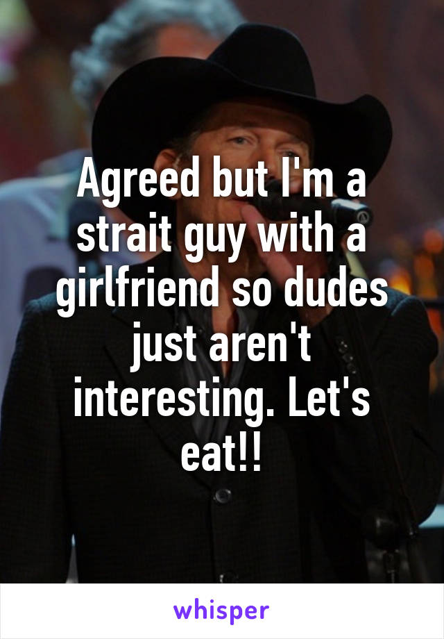 Agreed but I'm a strait guy with a girlfriend so dudes just aren't interesting. Let's eat!!