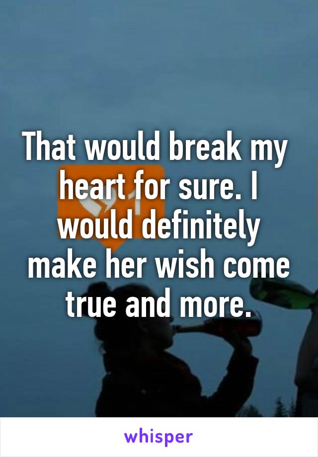 That would break my 
heart for sure. I would definitely make her wish come true and more.