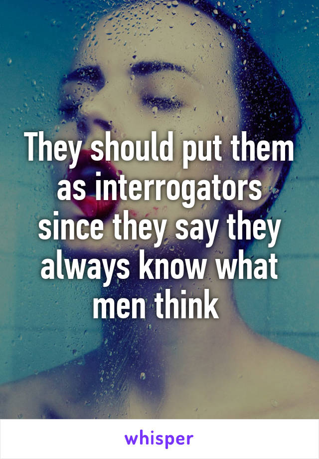 They should put them as interrogators since they say they always know what men think 