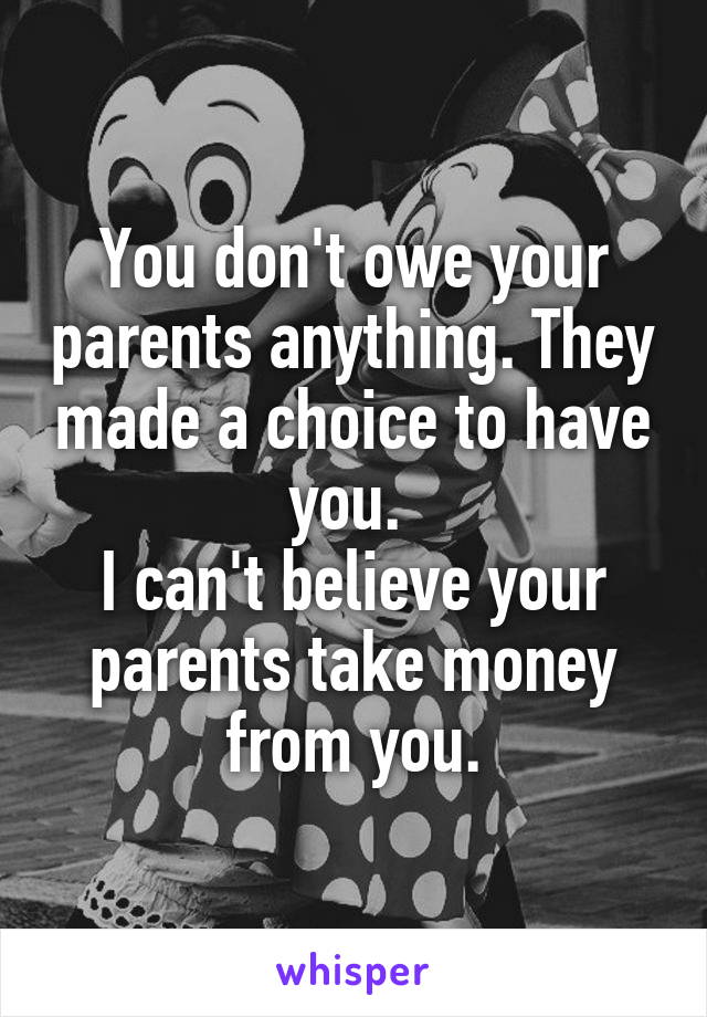 You don't owe your parents anything. They made a choice to have you. 
I can't believe your parents take money from you.