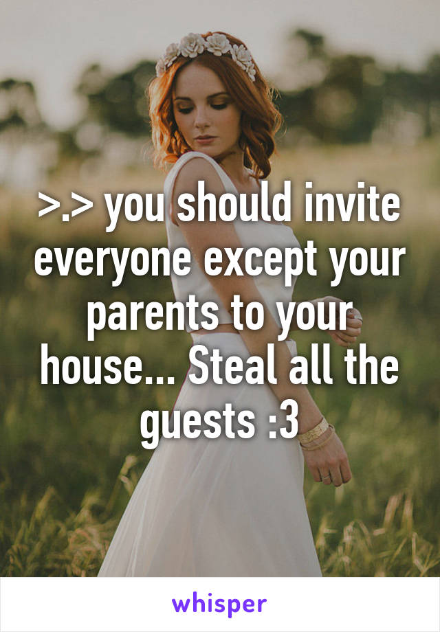 >.> you should invite everyone except your parents to your house... Steal all the guests :3