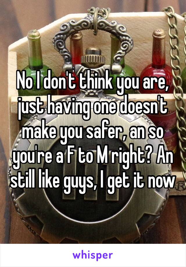 No I don't think you are, just having one doesn't make you safer, an so you're a F to M right? An still like guys, I get it now