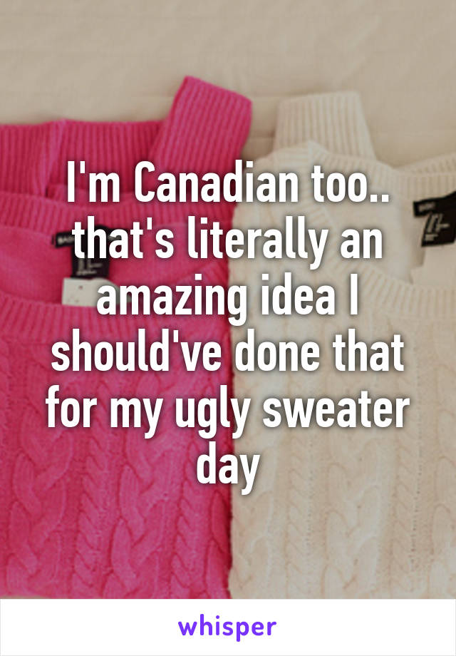 I'm Canadian too.. that's literally an amazing idea I should've done that for my ugly sweater day