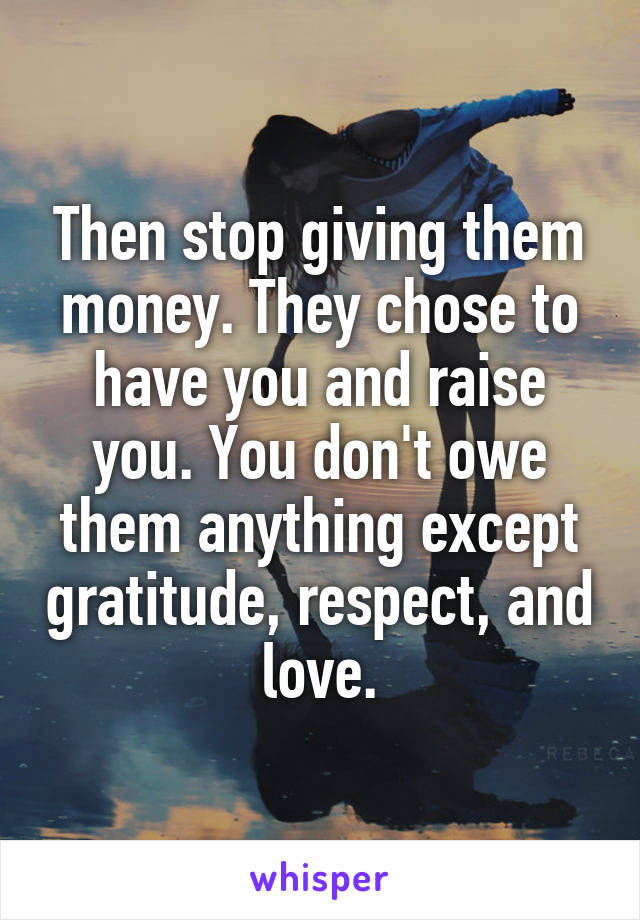 Then stop giving them money. They chose to have you and raise you. You don't owe them anything except gratitude, respect, and love.