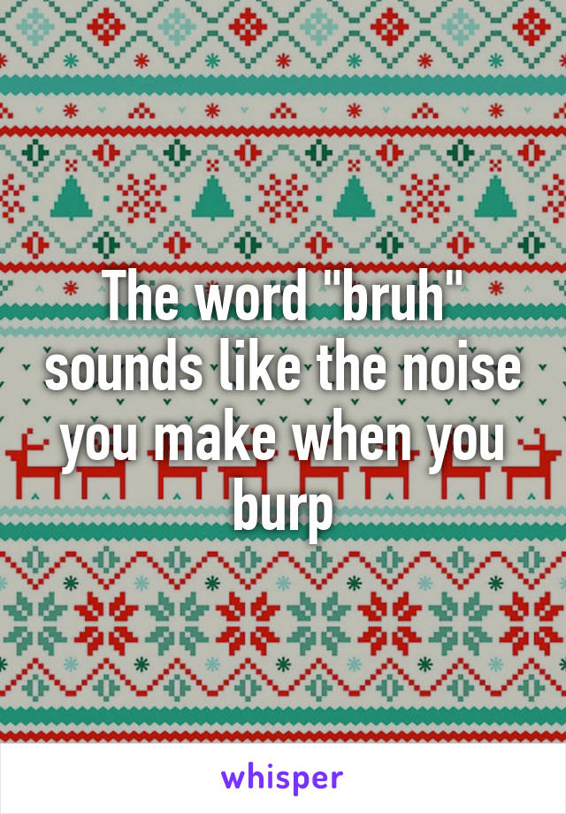 The word "bruh" sounds like the noise you make when you burp