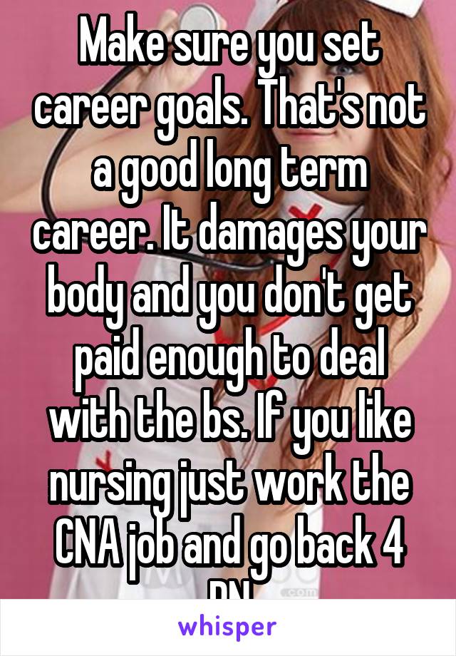 Make sure you set career goals. That's not a good long term career. It damages your body and you don't get paid enough to deal with the bs. If you like nursing just work the CNA job and go back 4 RN