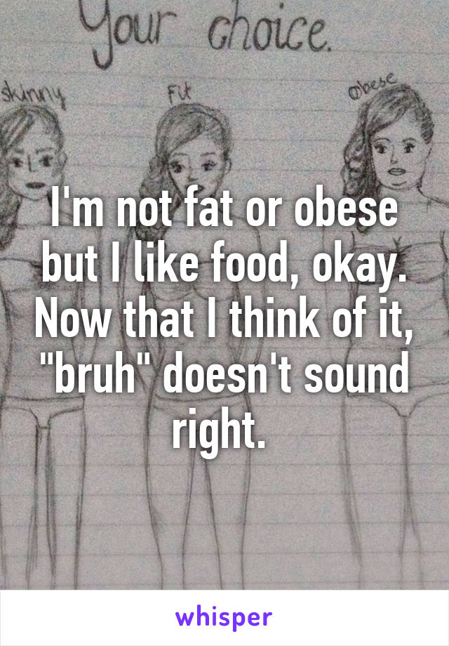 I'm not fat or obese but I like food, okay. Now that I think of it, "bruh" doesn't sound right. 