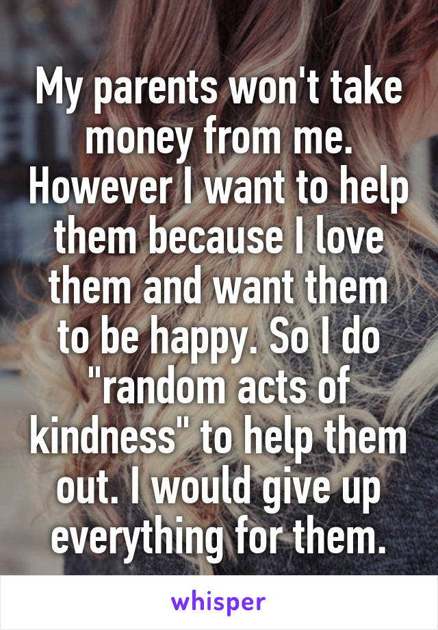 My parents won't take money from me. However I want to help them because I love them and want them to be happy. So I do "random acts of kindness" to help them out. I would give up everything for them.