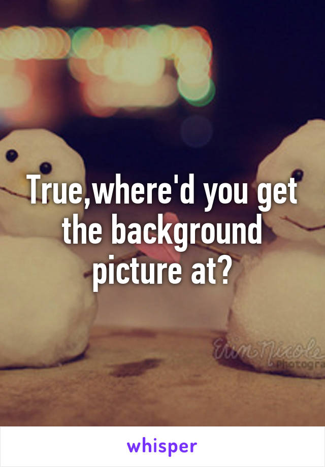 True,where'd you get the background picture at?