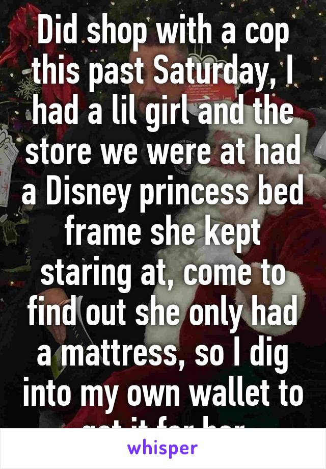 Did shop with a cop this past Saturday, I had a lil girl and the store we were at had a Disney princess bed frame she kept staring at, come to find out she only had a mattress, so I dig into my own wallet to get it for her