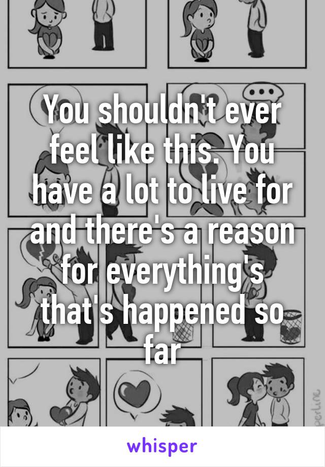 You shouldn't ever feel like this. You have a lot to live for and there's a reason for everything's that's happened so far