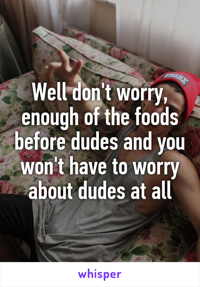 Well don't worry, enough of the foods before dudes and you won't have to worry about dudes at all