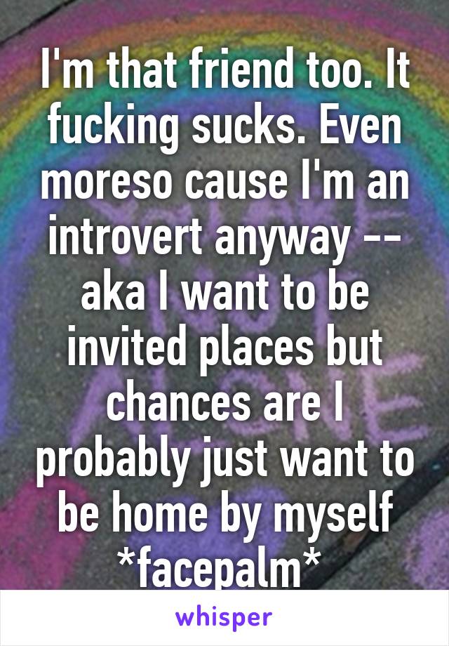 I'm that friend too. It fucking sucks. Even moreso cause I'm an introvert anyway -- aka I want to be invited places but chances are I probably just want to be home by myself *facepalm* 