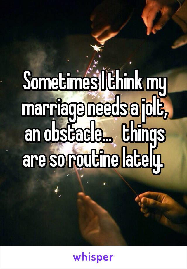 Sometimes I think my marriage needs a jolt, an obstacle...   things are so routine lately. 
