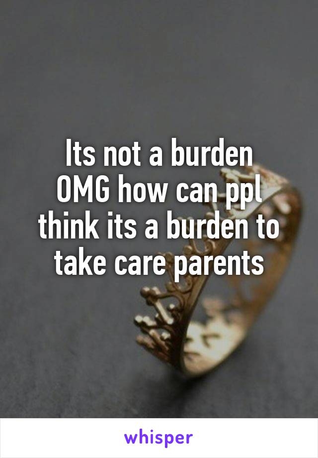 Its not a burden
OMG how can ppl think its a burden to take care parents
