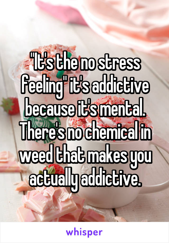"It's the no stress feeling" it's addictive because it's mental. There's no chemical in weed that makes you actually addictive.