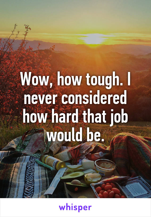 Wow, how tough. I never considered how hard that job would be.