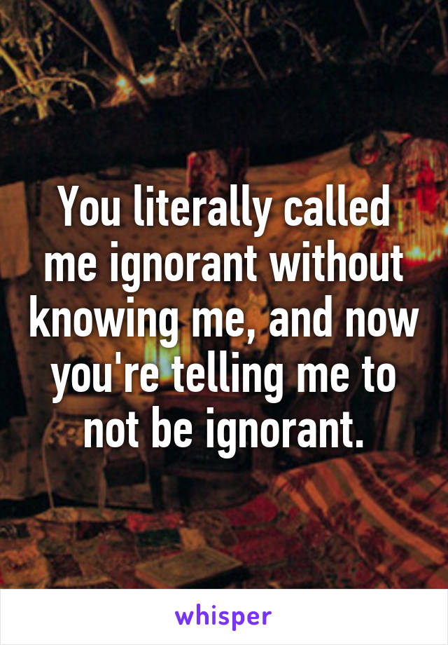 You literally called me ignorant without knowing me, and now you're telling me to not be ignorant.