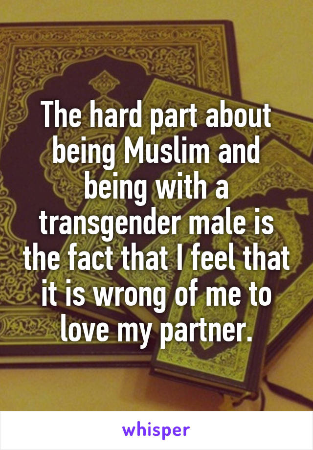 The hard part about being Muslim and being with a transgender male is the fact that I feel that it is wrong of me to love my partner.