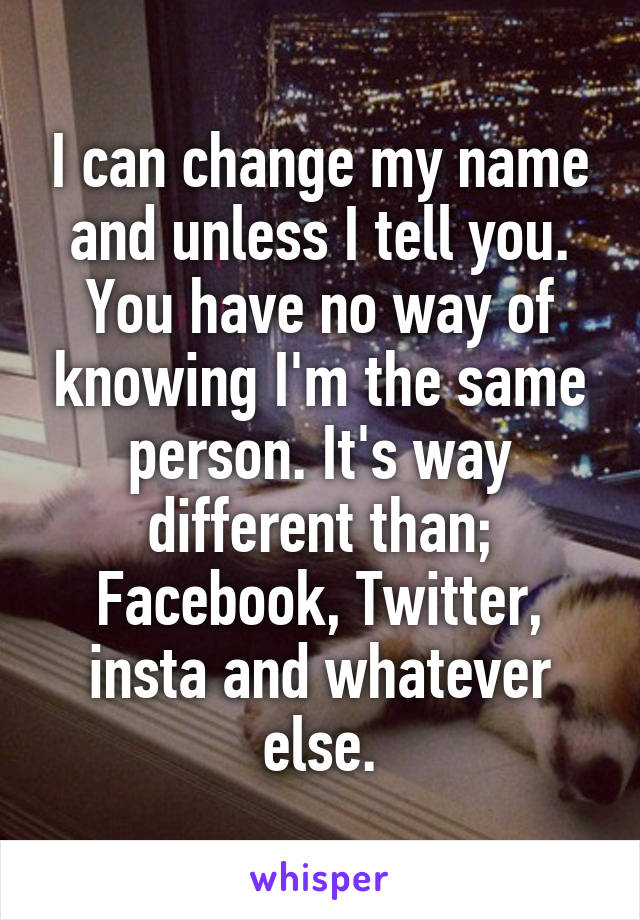 I can change my name and unless I tell you. You have no way of knowing I'm the same person. It's way different than; Facebook, Twitter, insta and whatever else.