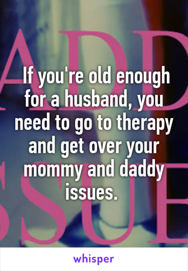  If you're old enough for a husband, you need to go to therapy and get over your mommy and daddy issues. 