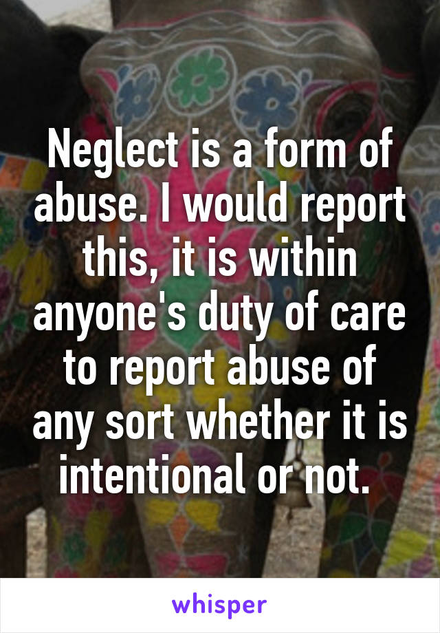 Neglect is a form of abuse. I would report this, it is within anyone's duty of care to report abuse of any sort whether it is intentional or not. 