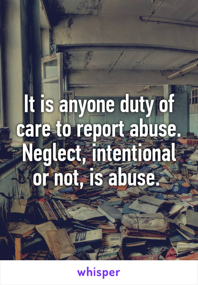 It is anyone duty of care to report abuse. Neglect, intentional or not, is abuse. 