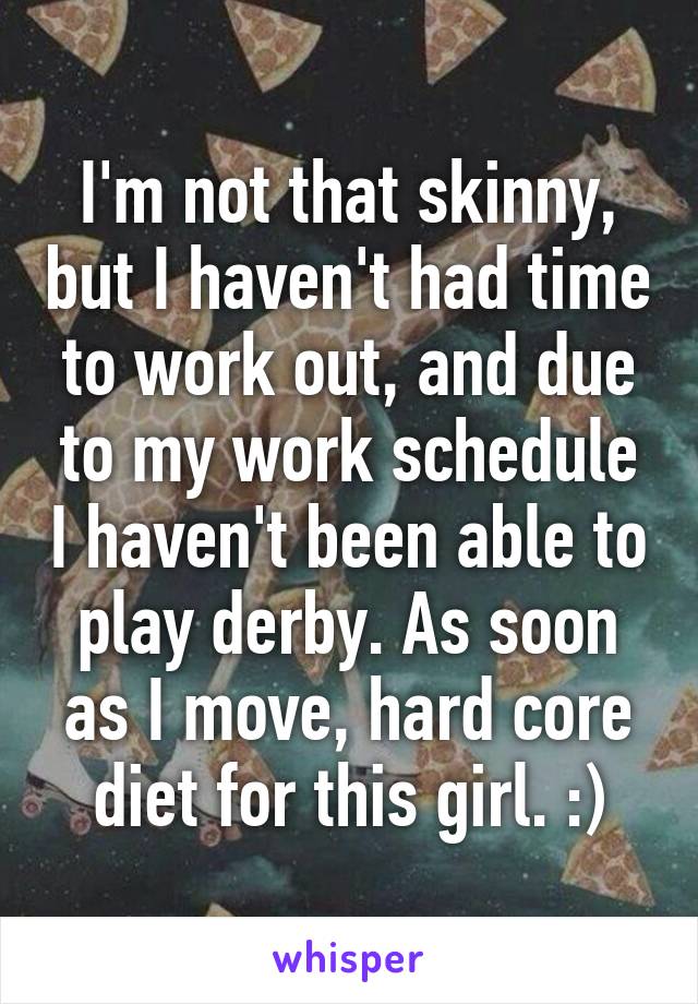 I'm not that skinny, but I haven't had time to work out, and due to my work schedule I haven't been able to play derby. As soon as I move, hard core diet for this girl. :)