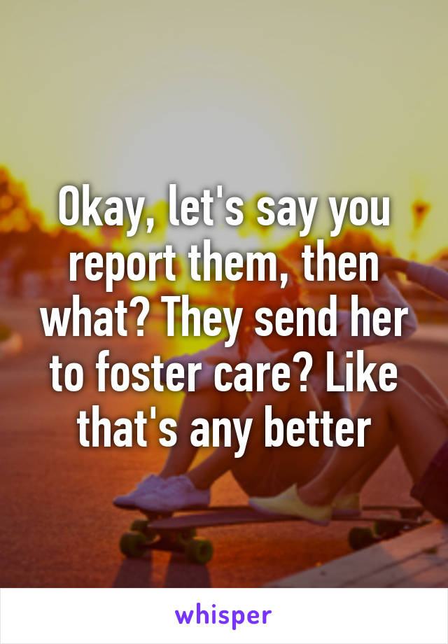 Okay, let's say you report them, then what? They send her to foster care? Like that's any better