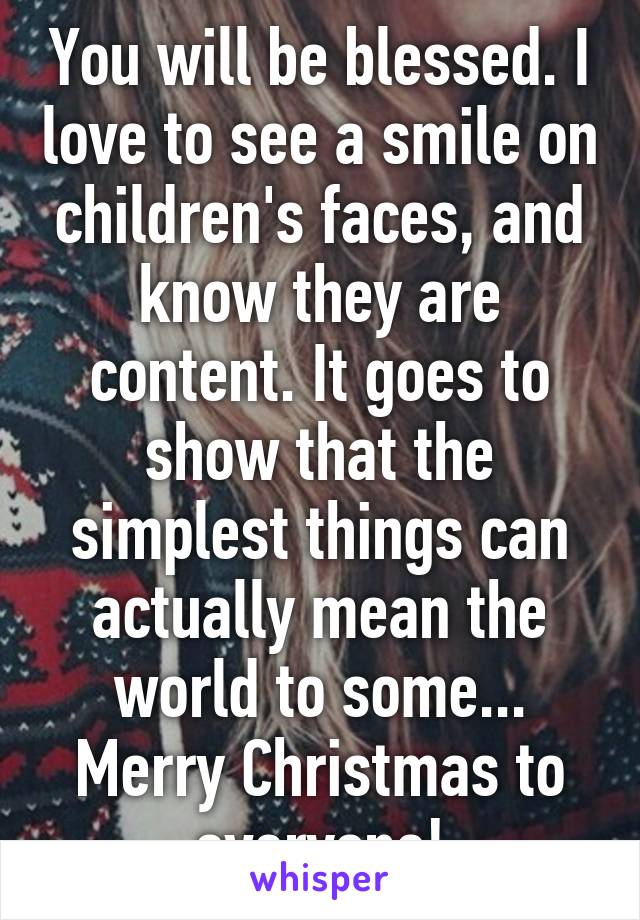 You will be blessed. I love to see a smile on children's faces, and know they are content. It goes to show that the simplest things can actually mean the world to some... Merry Christmas to everyone!