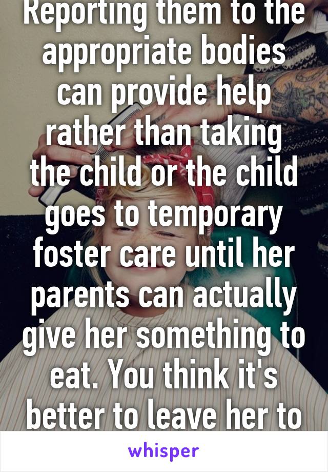 Reporting them to the appropriate bodies can provide help rather than taking the child or the child goes to temporary foster care until her parents can actually give her something to eat. You think it's better to leave her to starve? 