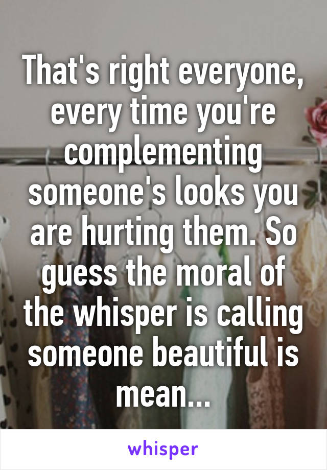 That's right everyone, every time you're complementing someone's looks you are hurting them. So guess the moral of the whisper is calling someone beautiful is mean...